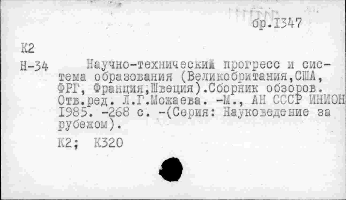 ﻿бр.1347
К2
Н—34	Научно-техническим прогресс и сис-
тема образования (Великобритания,США, ФРГ, Франция .»Швеция) .Сборник обзоров. Отв.ред. Л.Г.Можаева. -М., АН СССР ИНИОН 1985. -268 с. -(Серия: Науковедение за рубежом).
К2; К320